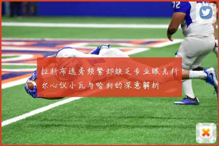 拉科布选秀频繁却缺乏专业眼光科尔心仪小瓦与哈利的深意解析
