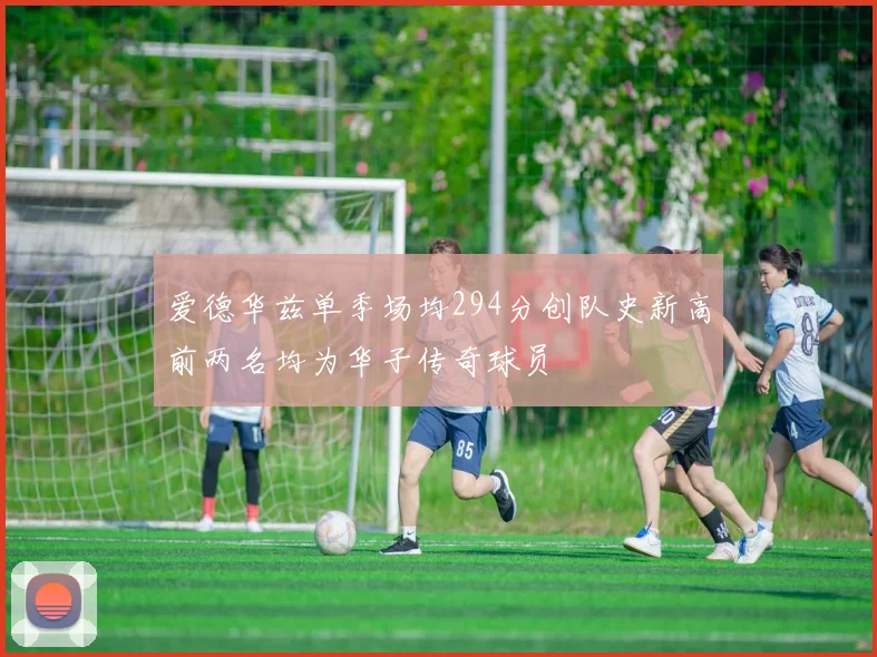 爱德华兹单季场均294分创队史新高前两名均为华子传奇球员