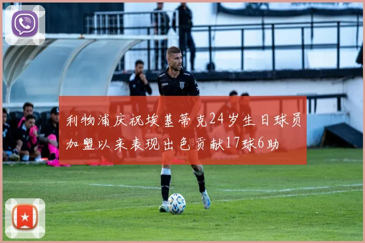 利物浦庆祝埃基蒂克24岁生日球员加盟以来表现出色贡献17球6助