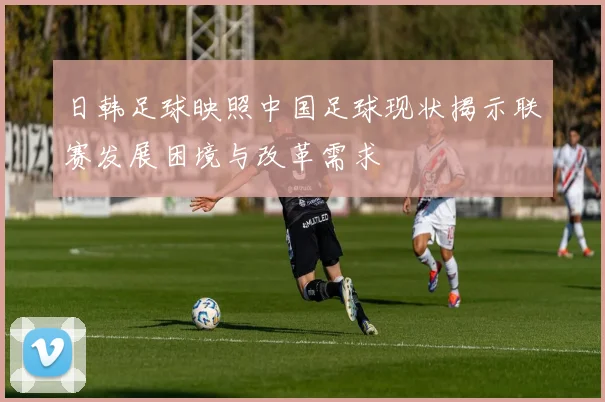 日韩足球映照中国足球现状揭示联赛发展困境与改革需求
