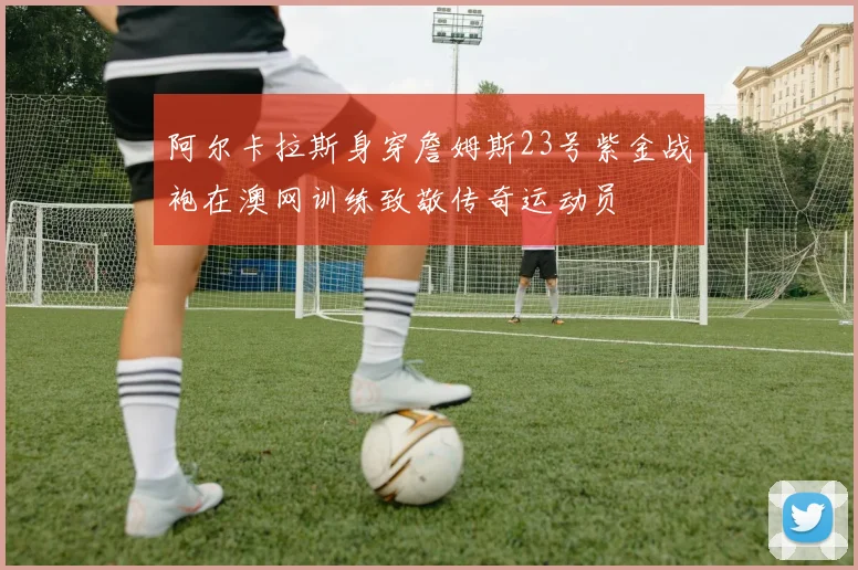 阿尔卡拉斯身穿詹姆斯23号紫金战袍在澳网训练致敬传奇运动员