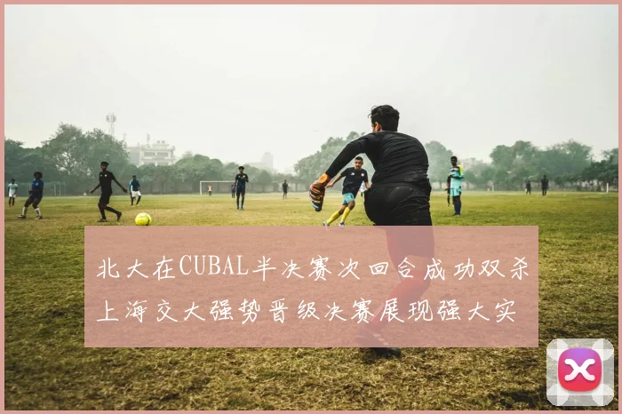 北大在CUBAL半决赛次回合成功双杀上海交大强势晋级决赛展现强大实力
