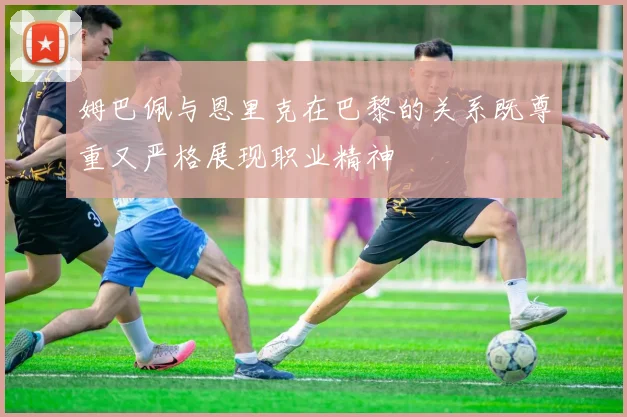 姆巴佩与恩里克在巴黎的关系既尊重又严格展现职业精神