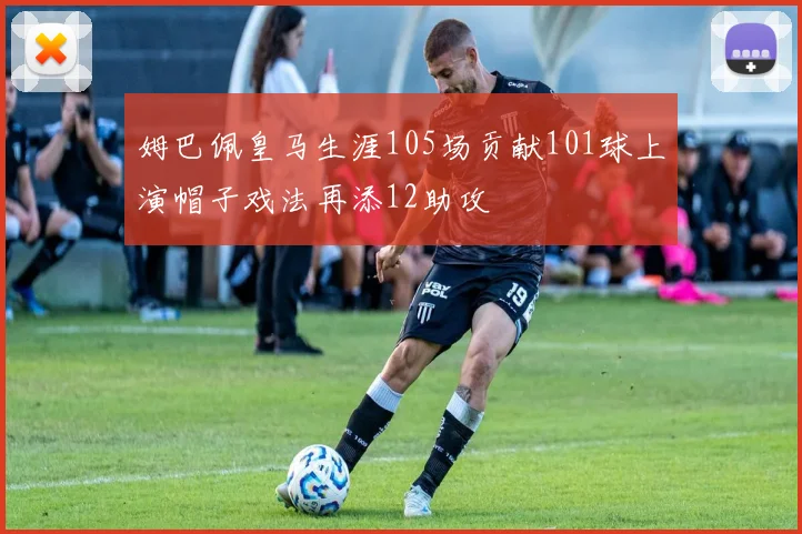 姆巴佩皇马生涯105场贡献101球上演帽子戏法再添12助攻