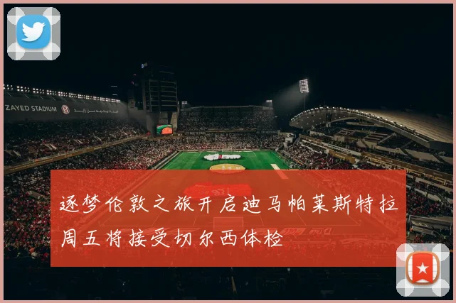 逐梦伦敦之旅开启迪马帕莱斯特拉周五将接受切尔西体检