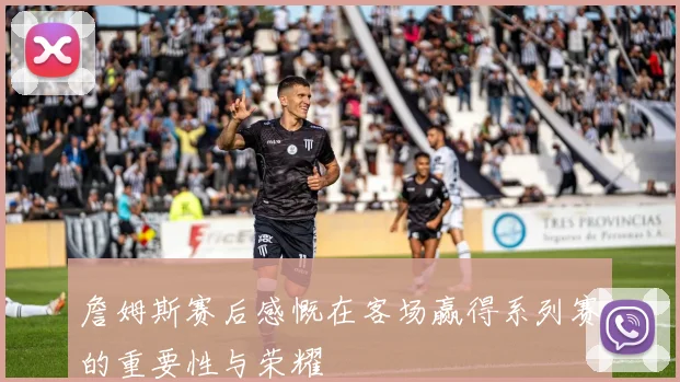 詹姆斯赛后感慨在客场赢得系列赛的重要性与荣耀