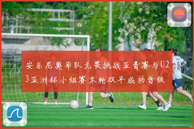 安东尼奥率队无畏挑战亚青赛与U23亚洲杯小组赛末轮双平成功晋级