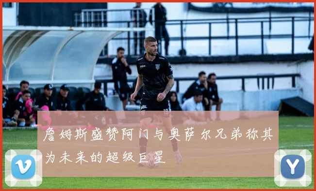 詹姆斯盛赞阿门与奥萨尔兄弟称其为未来的超级巨星