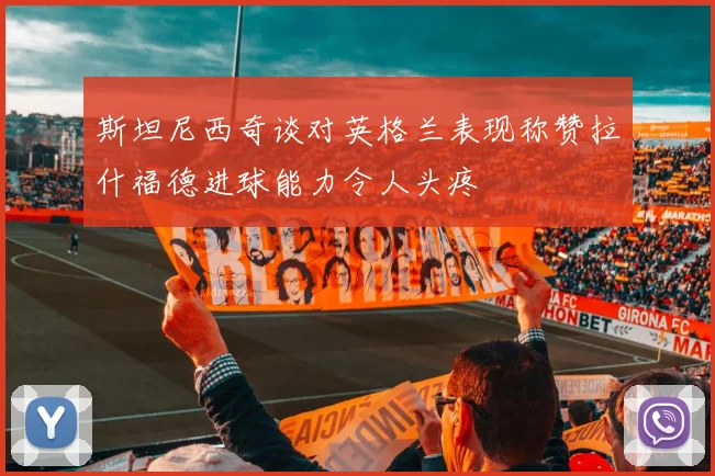 斯坦尼西奇谈对英格兰表现称赞拉什福德进球能力令人头疼