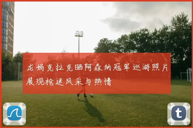 龙妈克拉克晒阿森纳冠军巡游照片展现枪迷风采与热情