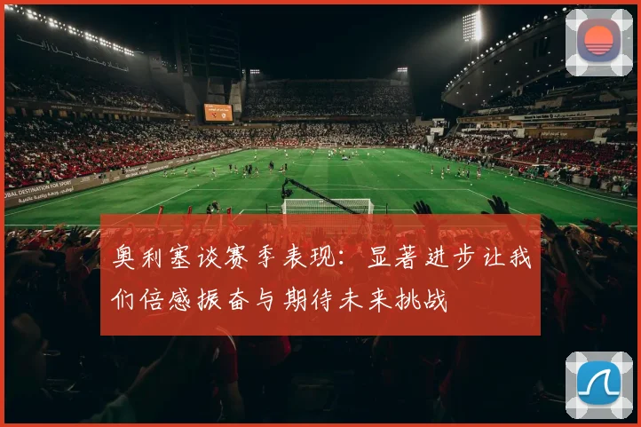奥利塞谈赛季表现：显著进步让我们倍感振奋与期待未来挑战