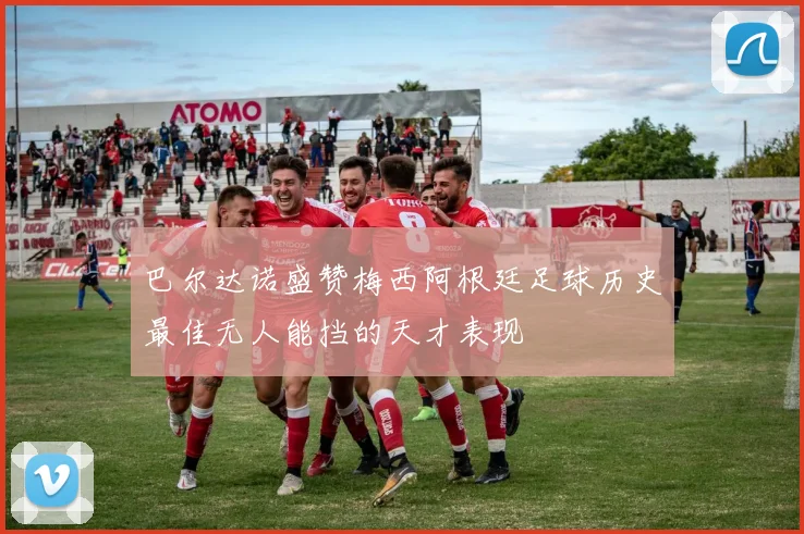 巴尔达诺盛赞梅西阿根廷足球历史最佳无人能挡的天才表现