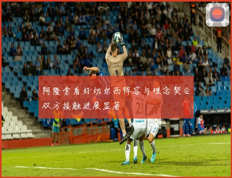 阿隆索看好切尔西阵容与理念契合双方接触进展显著