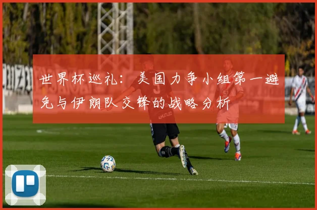 世界杯巡礼：美国力争小组第一避免与伊朗队交锋的战略分析