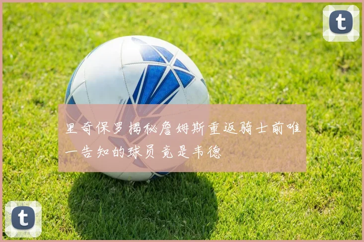 里奇保罗揭秘詹姆斯重返骑士前唯一告知的球员竟是韦德