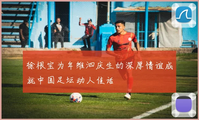 徐根宝为年维泗庆生的深厚情谊成就中国足坛动人佳话