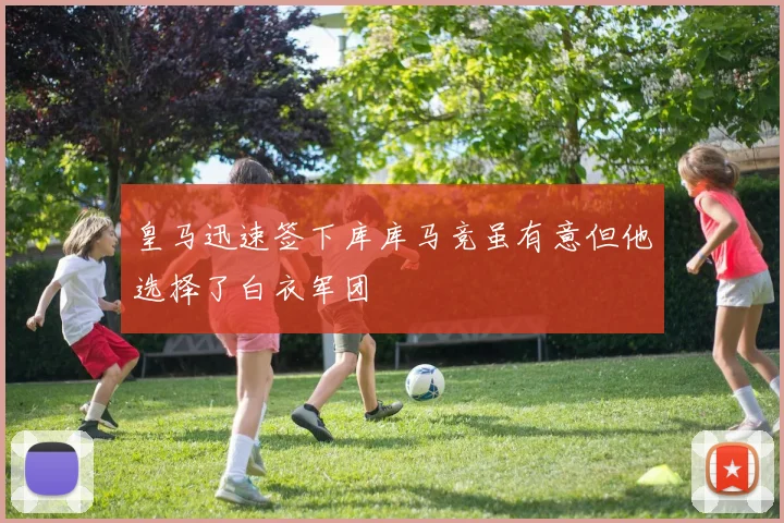 皇马迅速签下库库马竞虽有意但他选择了白衣军团